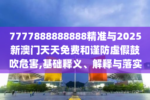 7777888888888精準與2025新澳門天天免費和謹防虛假鼓吹危害,基礎釋義、解釋與落實